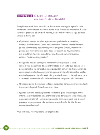70 CADERNOS DE APOIO E APRENDIZAGEM · SMESP
ATIVIDADE 11 É hora de elaborar
um roteiro de entrevista!
Imagine que você é um jornalista e, ﬁnalmente, conseguiu agendar uma
entrevista com o artista ou com o atleta mais famoso do momento. É claro
que você precisará de um bom roteiro, não é mesmo? Então, siga as dicas
abaixo e divirta-se!
● O primeiro passo é escolher a pessoa que poderia dar a entrevista,
ou seja, o entrevistado. Como nesta atividade faremos apenas o roteiro
(e não a entrevista), poderemos pensar em gente famosa, mesmo uma
pessoa que more em outro país: pode ser alguém da TV, do cinema,
um jogador de futebol, o criador de seu desenho ou ﬁlme favorito,
enﬁm... “solte sua imaginação”!
● O segundo passo é começar a pensar em tudo que você já sabe
sobre a vida e a carreira de seu entrevistado e em tudo que poderá ler e
pesquisar sobre ele para saber o que perguntar. Lembre-se de que uma boa
entrevista depende do conhecimento que o entrevistador tem sobre a vida e
o trabalho do entrevistado. Você não gostaria de correr o risco de estar cara
a cara com seu entrevistado e não saber o que perguntar, não é mesmo?
● O terceiro passo é organizar todas as perguntas para garantir que nada de
importante ﬁque de fora de sua entrevista.
● Quarto e último passo: apresente seu roteiro para seus colegas. Uma
informação importante: se a entrevista fosse de verdade, seria necessário
organizar o material – um roteiro parecido com o que você lerá a seguir,
gravador e canetas para não perder nenhum detalhe da fala de seu
entrevistado favorito!
Veja como seu roteiro poderia ser organizado:
Port4ºAno.indd 70Port4ºAno.indd 70 9/16/10 11:30 AM9/16/10 11:30 AM
 