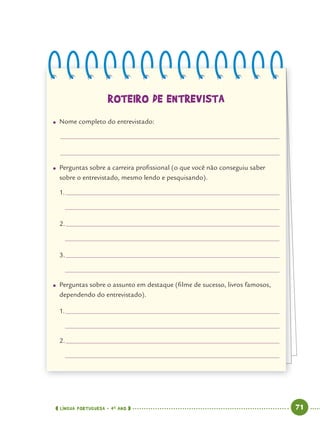LÍNGUA PORTUGUESA · 4O
ANO 71
ROTEIRO DE ENTREVISTA
● Nome completo do entrevistado:
● Perguntas sobre a carreira proﬁssional (o que você não conseguiu saber
sobre o entrevistado, mesmo lendo e pesquisando).
1.
2.
3.
● Perguntas sobre o assunto em destaque (ﬁlme de sucesso, livros famosos,
dependendo do entrevistado).
1.
2.
Port4ºAno.indd 71Port4ºAno.indd 71 9/16/10 11:30 AM9/16/10 11:30 AM
 