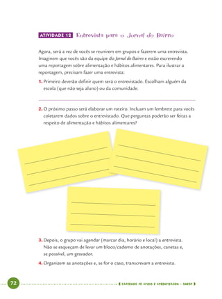 72 CADERNOS DE APOIO E APRENDIZAGEM · SMESP
ATIVIDADE 12 Entrevista para o Jornal do Bairro
Agora, será a vez de vocês se reunirem em grupos e fazerem uma entrevista.
Imaginem que vocês são da equipe do Jornal do Bairro e estão escrevendo
uma reportagem sobre alimentação e hábitos alimentares. Para ilustrar a
reportagem, precisam fazer uma entrevista:
1. Primeiro deverão deﬁnir quem será o entrevistado. Escolham alguém da
escola (que não seja aluno) ou da comunidade:
2. O próximo passo será elaborar um roteiro. Incluam um lembrete para vocês
coletarem dados sobre o entrevistado. Que perguntas poderão ser feitas a
respeito de alimentação e hábitos alimentares?
3. Depois, o grupo vai agendar (marcar dia, horário e local) a entrevista.
Não se esqueçam de levar um bloco/caderno de anotações, canetas e,
se possível, um gravador.
4. Organizem as anotações e, se for o caso, transcrevam a entrevista.
Port4ºAno.indd 72Port4ºAno.indd 72 9/16/10 11:30 AM9/16/10 11:30 AM
 