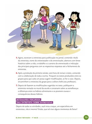 LÍNGUA PORTUGUESA · 4O
ANO 73
5. Agora, escrevam a entrevista para publicação no jornal, contendo: título
da entrevista; nome do entrevistador e do entrevistado; abertura com breve
histórico sobre a vida, o trabalho e a carreira do entrevistado e indicação
das principais perguntas com as respectivas respostas até o fechamento da
entrevista.
6. Após a produção da primeira versão, será hora de revisar o texto, contando
com a colaboração de toda a turma. Troquem os textos produzidos entre os
grupos para que cada um possa sugerir modiﬁcações, se for o caso. Depois,
encaminhem a entrevista do grupo para o editor-chefe (seu professor).
7. Depois de fazerem as modiﬁcações sugeridas no texto, publiquem a
entrevista revisada no mural da escola e conversem sobre as semelhanças
e diferenças entre os hábitos alimentares e as possíveis causas e
consequências desses hábitos.
RETOMANDO PERCURSOS
UMA ENTREVISTA SOBRE ENTREVISTAS
Depois de todas as atividades, você virou craque, um especialista em
entrevistas, não é mesmo? Então, que tal viver alguns momentos de fama?
Port4ºAno.indd 73Port4ºAno.indd 73 9/16/10 11:30 AM9/16/10 11:30 AM
 