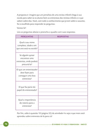 74 CADERNOS DE APOIO E APRENDIZAGEM · SMESP
A proposta é: imagine que um jornalista de uma revista infantil chega à sua
escola para saber se os alunos leem as entrevistas das revistas infantis e o que
sabem sobre elas. Você, com todo o conhecimento que já tem sobre o assunto,
foi o escolhido para responder às perguntas.
Vamos lá?
Leia as perguntas abaixo e preencha o quadro com suas respostas.
PERGUNTAS RESPOSTAS
Qual o seu nome
completo, idade e em
que ano está na escola?
Se alguém quiser
encontrar uma
entrevista, onde poderá
procurá-la?
O que um entrevistador
deve fazer para
conseguir uma boa
entrevista?
O que faz parte do
papel do entrevistado?
Qual a importância
do roteiro para a
entrevista?
Por ﬁm, volte à questão 10 (página 52) da atividade 4 e veja o que mais você
aprendeu sobre entrevista de lá para cá!
Port4ºAno.indd 74Port4ºAno.indd 74 9/16/10 11:30 AM9/16/10 11:30 AM
 