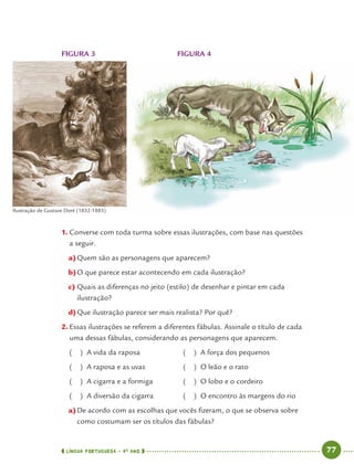 LÍNGUA PORTUGUESA · 4O
ANO 77
FIGURA 3 FIGURA 4
1. Converse com toda turma sobre essas ilustrações, com base nas questões
a seguir.
a)Quem são as personagens que aparecem?
b)O que parece estar acontecendo em cada ilustração?
c) Quais as diferenças no jeito (estilo) de desenhar e pintar em cada
ilustração?
d)Que ilustração parece ser mais realista? Por quê?
2. Essas ilustrações se referem a diferentes fábulas. Assinale o título de cada
uma dessas fábulas, considerando as personagens que aparecem.
( ) A vida da raposa ( ) A força dos pequenos
( ) A raposa e as uvas ( ) O leão e o rato
( ) A cigarra e a formiga ( ) O lobo e o cordeiro
( ) A diversão da cigarra ( ) O encontro às margens do rio
a)De acordo com as escolhas que vocês ﬁzeram, o que se observa sobre
como costumam ser os títulos das fábulas?
Ilustração de Gustave Doré (1832-1883)
Port4ºAno.indd 77Port4ºAno.indd 77 9/16/10 11:30 AM9/16/10 11:30 AM
 