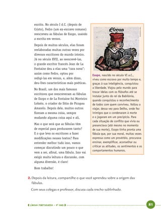LÍNGUA PORTUGUESA · 4O
ANO 81
escrito. No século I d.C. (depois de
Cristo), Fedro (um ex-escravo romano)
reescreveu as fábulas de Esopo, usando
a escrita em versos.
Depois de muitos séculos, elas foram
reelaboradas muitas outras vezes por
diversos escritores do mundo inteiro.
Já no século XVII, ao reescrevê-las,
o grande escritor francês Jean de La
Fontaine deu a elas uma “cara nova”:
assim como Fedro, optou por
redigi-las em versos, e, além disso,
deu-lhes características mais poéticas.
No Brasil, um dos mais famosos
escritores que reescreveram as fábulas
de Esopo e de La Fontaine foi Monteiro
Lobato, o criador do Sítio do Picapau
Amarelo. Depois dele, muitos outros
ﬁzeram a mesma coisa, sempre
mudando alguma coisa aqui e ali.
Mas o que será que as fábulas têm
de especial para perdurarem tanto?
E o que leva os escritores a fazer
modiﬁcações nesses textos? Para
entender melhor tudo isso, vamos
começar discutindo um pouco o que
vem a ser, aﬁnal, uma fábula. Isso vai
exigir muita leitura e discussão, com
alguma diversão, é claro!
Bom trabalho!
2. Depois da leitura, compartilhe o que você aprendeu sobre a origem das
fábulas.
Com seus colegas e professor, discuta cada trecho sublinhado.
Esopo, nascido no século VI a.C.,
viveu como escravo por muito tempo e,
graças à sua inteligência, conquistou
a liberdade. Viajou pelo mundo para
trocar ideias com os ﬁlósofos até se
instalar junto do rei da Babilônia,
quando conquistou o reconhecimento
de todos com quem conviveu. Voltou a
viajar, dessa vez para Delfos, onde fez
inimigos que o condenaram à morte
e o jogaram em um precipício. Para
cada situação de conﬂito que vivia ou
presenciava (até mesmo no momento
de sua morte), Esopo tinha pronta uma
fábula que, por sua moral, muitas vezes
expressa como um provérbio, procurava
ensinar, exempliﬁcar, aconselhar ou
criticar as atitudes, os sentimentos e os
comportamentos humanos.
WIKIPEDIA.ORG
Port4ºAno.indd 81Port4ºAno.indd 81 9/16/10 11:30 AM9/16/10 11:30 AM
 