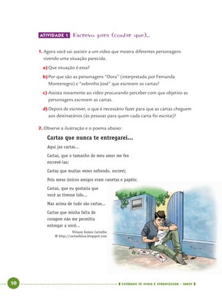 10 CADERNOS DE APOIO E APRENDIZAGEM · SMESP
ATIVIDADE 1 Escrevo para (contar que)...
1. Agora você vai assistir a um vídeo que mostra diferentes personagens
vivendo uma situação parecida.
a)Que situação é essa?
b)Por que são as personagens “Dora” (interpretada por Fernanda
Montenegro) e “sobrinho José” que escrevem as cartas?
c) Assista novamente ao vídeo procurando perceber com que objetivo as
personagens escrevem as cartas.
d)Depois de escrever, o que é necessário fazer para que as cartas cheguem
aos destinatários (às pessoas para quem cada carta foi escrita)?
2. Observe a ilustração e o poema abaixo:
Cartas que nunca te entregarei...
Aqui jaz cartas...
Cartas, que o tamanho do meu amor me fez
escrevê-las;
Cartas que muitas vezes sofrendo, escrevi;
Pois meus únicos amigos eram canetas e papéis;
Cartas, que eu gostaria que
você as tivesse lido...
Mas acima de tudo são cartas...
Cartas que minha falta de
coragem não me permitiu
entregar a você...
Viviane Gomes Carvalho
http://cartasdalua.blogspot.com
Port4ºAno.indd 10Port4ºAno.indd 10 9/16/10 11:29 AM9/16/10 11:29 AM
 