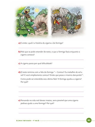 LÍNGUA PORTUGUESA · 4O
ANO 83
a)E então: qual é a história da cigarra e da formiga?
b)Pelo que se pode entender do texto, o que a formiga fazia enquanto a
cigarra cantava?
c) A cigarra passa por qual diﬁculdade?
d)O texto termina com a fala da formiga “— Cantou? Eu trabalhei de sol a
sol! E você simplesmente cantou? Então que passe o inverno dançando!”.
Como pode ser entendida esta última fala? A formiga ajudou a cigarra?
Por quê?
e) Pensando na vida real desses insetos, seria possível que uma cigarra
pedisse ajuda a uma formiga? Por quê?
Port4ºAno.indd 83Port4ºAno.indd 83 9/16/10 11:30 AM9/16/10 11:30 AM
 