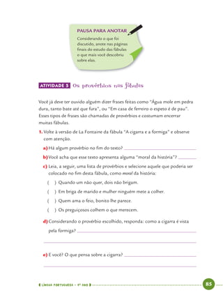 LÍNGUA PORTUGUESA · 4O
ANO 85
ATIVIDADE 5 Os provérbios nas fábulas
Você já deve ter ouvido alguém dizer frases feitas como “Água mole em pedra
dura, tanto bate até que fura”, ou “Em casa de ferreiro o espeto é de pau”.
Esses tipos de frases são chamadas de provérbios e costumam encerrar
muitas fábulas.
1. Volte à versão de La Fontaine da fábula “A cigarra e a formiga” e observe
com atenção.
a)Há algum provérbio no ﬁm do texto?
b)Você acha que esse texto apresenta alguma “moral da história”?
c) Leia, a seguir, uma lista de provérbios e selecione aquele que poderia ser
colocado no ﬁm desta fábula, como moral da história:
( ) Quando um não quer, dois não brigam.
( ) Em briga de marido e mulher ninguém mete a colher.
( ) Quem ama o feio, bonito lhe parece.
( ) Os preguiçosos colhem o que merecem.
d)Considerando o provérbio escolhido, responda: como a cigarra é vista
pela formiga?
e) E você? O que pensa sobre a cigarra?
PAUSA PARA ANOTAR
Considerando o que foi
discutido, anote nas páginas
ﬁnais do estudo das fábulas
o que mais você descobriu
sobre elas.
Port4ºAno.indd 85Port4ºAno.indd 85 9/16/10 11:30 AM9/16/10 11:30 AM
 