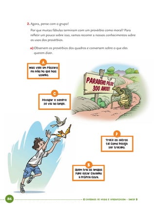 86 CADERNOS DE APOIO E APRENDIZAGEM · SMESP
2. Agora, pense com o grupo!
Por que muitas fábulas terminam com um provérbio como moral? Para
reﬂetir um pouco sobre isso, vamos recorrer a nossos conhecimentos sobre
os usos dos provérbios.
a)Observem os provérbios dos quadros e conversem sobre o que eles
querem dizer.
Mais vale um pássaro
na mão do que dois
voando.
A
Devagar e sempre
se vai ao longe.
C
Quem trai os amigos
pode estar cavando
a própria cova.
ai
B
Trate os outros
tal como deseja
ser tratado.
D
Port4ºAno.indd 86Port4ºAno.indd 86 9/16/10 11:30 AM9/16/10 11:30 AM
 