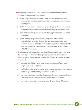 LÍNGUA PORTUGUESA · 4O
ANO 87
b)Indiquem (usando A, B, C ou D) qual dos provérbios se encaixaria
em cada uma das situações a seguir:
( ) Um amigo diz a outro que está meio desanimado porque está
demorando muito para conseguir fazer amizade com a menina de
quem gosta.
( ) Um de seus vizinhos está sendo ignorado por todas as crianças da
rua porque espalhou um segredo de um amigo para todo o bairro.
( ) Você vê uma amiga sua ser muito chata e grosseira com seu irmão
mais novo.
( ) Um menino chupava um sorvete, enquanto olhava doces
maravilhosos na vitrine de uma doceria. Como não tinha mais
dinheiro, ﬁcou só olhando, com muito desejo! Estava tão distraído
que não percebeu que seu sorvete começou a derreter e caiu no
chão! Então chorou.
c) Se vocês conseguiram escolher um provérbio adequado para cada uma
das situações, poderíamos dizer que eles tiveram nas circunstâncias
acima a mesma ﬁnalidade que a moral das fábulas tem. Qual seria essa
ﬁnalidade?
( ) A moral das fábulas serve para tornar o texto mais fácil e mais
engraçado para os leitores.
( ) A fábula precisa ter uma moral para mostrar aos leitores que o autor
sabe do que está falando por experiência própria.
( ) A moral expressa a intenção do autor de demonstrar, aconselhar ou
criticar atitudes, comportamentos e sentimentos humanos.
( ) A moral só serve para encerrar o texto de uma forma diferente.
Port4ºAno.indd 87Port4ºAno.indd 87 9/16/10 11:30 AM9/16/10 11:30 AM
 
