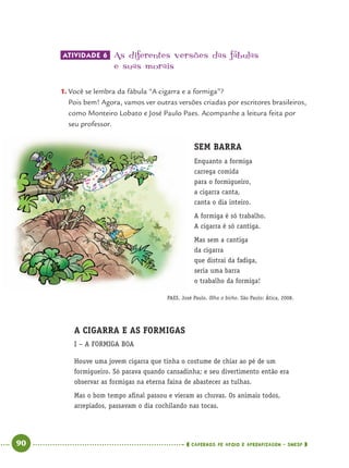 90 CADERNOS DE APOIO E APRENDIZAGEM · SMESP
ATIVIDADE 6 As diferentes versões das fábulas
e suas morais
1. Você se lembra da fábula “A cigarra e a formiga”?
Pois bem! Agora, vamos ver outras versões criadas por escritores brasileiros,
como Monteiro Lobato e José Paulo Paes. Acompanhe a leitura feita por
seu professor.
SEM BARRA
Enquanto a formiga
carrega comida
para o formigueiro,
a cigarra canta,
canta o dia inteiro.
A formiga é só trabalho.
A cigarra é só cantiga.
Mas sem a cantiga
da cigarra
que distrai da fadiga,
seria uma barra
o trabalho da formiga!
PAES, José Paulo. Olha o bicho. São Paulo: Ática, 2008.
A CIGARRA E AS FORMIGAS
I – A FORMIGA BOA
Houve uma jovem cigarra que tinha o costume de chiar ao pé de um
formigueiro. Só parava quando cansadinha; e seu divertimento então era
observar as formigas na eterna faina de abastecer as tulhas.
Mas o bom tempo aﬁnal passou e vieram as chuvas. Os animais todos,
arrepiados, passavam o dia cochilando nas tocas.
Port4ºAno.indd 90Port4ºAno.indd 90 9/16/10 11:30 AM9/16/10 11:30 AM
 