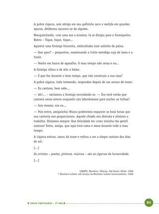 LÍNGUA PORTUGUESA · 4O
ANO 91
A pobre cigarra, sem abrigo em seu galhinho seco e metida em grandes
apuros, deliberou socorrer-se de alguém.
Manquitolando, com uma asa a arrastar, lá se dirigiu para o formigueiro.
Bateu – Tique, tique, tique...
Aparece uma formiga friorenta, embrulhada num xalinho de paina.
— Que quer? – perguntou, examinando a triste mendiga suja de lama e a
tossir.
— Venho em busca de agasalho. O mau tempo não cessa e eu...
A formiga olhou-a de alto a baixo.
— E que fez durante o bom tempo, que não construiu a sua casa?
A pobre cigarra, toda tremendo, respondeu depois de um acesso de tosse:
— Eu cantava, bem sabe...
— Ah!... – exclamou a formiga recordando-se. — Era você então que
cantava nessa árvore enquanto nós labutávamos para encher as tulhas?
— Isso mesmo, era eu...
— Pois entre, amiguinha! Nunca poderemos esquecer as boas horas que
sua cantoria nos proporcionou. Aquele chiado nos distraía e aliviava o
trabalho. Dizíamos sempre: Que felicidade ter como vizinha tão gentil
cantora! Entre, amiga, que aqui terá cama e mesa durante todo o mau
tempo.
A cigarra entrou, sarou da tosse e voltou a ser a alegre cantora dos dias
de sol.
[...]
Os artistas – poetas, pintores, músicos – são as cigarras da humanidade.
[...]
LOBATO, Monteiro. Fábulas. São Paulo: Globo, 2008.
© Monteiro Lobato sob licença da Monteiro Lobato Licenciamento, 2008.
Port4ºAno.indd 91Port4ºAno.indd 91 9/16/10 11:30 AM9/16/10 11:30 AM
 