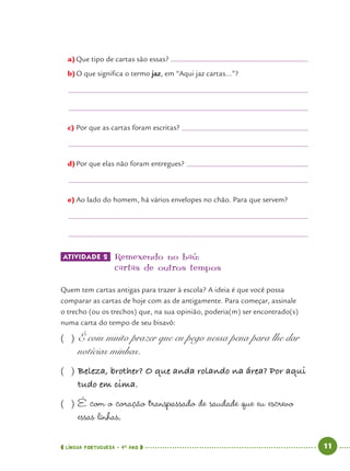 LÍNGUA PORTUGUESA · 4O
ANO 11
a)Que tipo de cartas são essas?
b)O que signiﬁca o termo jaz, em “Aqui jaz cartas...”?
c) Por que as cartas foram escritas?
d)Por que elas não foram entregues?
e) Ao lado do homem, há vários envelopes no chão. Para que servem?
ATIVIDADE 2 Remexendo no baú:
cartas de outros tempos
Quem tem cartas antigas para trazer à escola? A ideia é que você possa
comparar as cartas de hoje com as de antigamente. Para começar, assinale
o trecho (ou os trechos) que, na sua opinião, poderia(m) ser encontrado(s)
numa carta do tempo de seu bisavô:
( ) É com muito prazer que eu pego nessa pena para lhe dar
notícias minhas.
( ) Beleza, brother? O que anda rolando na área? Por aqui
tudo em cima.
( ) É com o coração transpassado de saudade que eu escrevo
essas linhas.
Port4ºAno.indd 11Port4ºAno.indd 11 9/16/10 11:29 AM9/16/10 11:29 AM
 