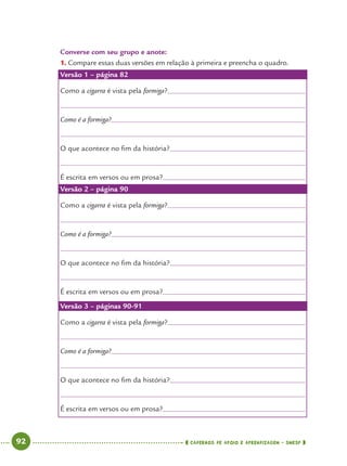 92 CADERNOS DE APOIO E APRENDIZAGEM · SMESP
Converse com seu grupo e anote:
1. Compare essas duas versões em relação à primeira e preencha o quadro.
Versão 1 – página 82
Como a cigarra é vista pela formiga?
Como é a formiga?
O que acontece no ﬁm da história?
É escrita em versos ou em prosa?
Versão 2 – página 90
Como a cigarra é vista pela formiga?
Como é a formiga?
O que acontece no ﬁm da história?
É escrita em versos ou em prosa?
Versão 3 – páginas 90-91
Como a cigarra é vista pela formiga?
Como é a formiga?
O que acontece no ﬁm da história?
É escrita em versos ou em prosa?
Port4ºAno.indd 92Port4ºAno.indd 92 9/16/10 11:30 AM9/16/10 11:30 AM
 