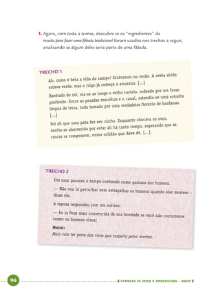 96 CADERNOS DE APOIO E APRENDIZAGEM · SMESP
TRECHO 2
Um urso passava o tempo contando como gostava dos homens.
— Não vou lá perturbar nem estraçalhar os homens quando eles morrem –
disse ele.
A raposa respondeu com um sorriso:
— Eu ia ﬁcar mais convencida de sua bondade se você não costumasse
comer os homens vivos!
Moral:
Mais vale ter pena dos vivos que respeito pelos mortos.
1. Agora, com toda a turma, descubra se os “ingredientes” da
receita para fazer uma fábula tradicional foram usados nos trechos a seguir,
analisando se algum deles seria parte de uma fábula.
TRECHO 1
Ah, como é bela a vida do campo! Estávamos no verão. A aveia ainda
estava verde, mas o trigo já começa a amarelar. [...]
Banhado de sol, via-se ao longe o velho castelo, rodeado por um fosso
profundo. Entre as pesadas muralhas e o canal, estendia-se uma estreita
língua de terra, toda tomada por uma verdadeira ﬂoresta de bardanas.
[...]
Foi ali que uma pata fez seu ninho. Enquanto chocava os ovos,
sentia-se aborrecida por estar ali há tanto tempo, esperando que as
cascas se rompessem, numa solidão que dava dó. [...]
Port4ºAno.indd 96Port4ºAno.indd 96 9/16/10 11:30 AM9/16/10 11:30 AM
 