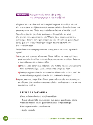 98 CADERNOS DE APOIO E APRENDIZAGEM · SMESP
ATIVIDADE 8 Conhecendo mais de perto
as personagens e os conflitos
Chegou a hora de saber mais sobre as personagens e os conﬂitos em que
elas se envolvem. Você já reparou que as características dos animais que são
personagens de uma fábula sempre ajudam a elaborar a história, certo?
Também já deve ter percebido que todas as fábulas lidas até aqui
têm animais como personagens, não? Mas será que podemos encontrar
outros tipos de seres como personagens de uma fábula? Será que qualquer
ser ou qualquer coisa pode ser personagem de uma fábula? Como
eles são escolhidos?
Será sobre todas essas perguntas que vamos pensar um pouco a partir de
agora!
1. A seguir, será proposta a leitura da fábula “A lebre e a tartaruga”. Mas,
para aproveitá-la melhor, primeiro discuta com todos os colegas da turma
o que está proposto nestas questões:
a)Do que vocês acham que pode falar uma história na qual aparecem uma
lebre e uma tartaruga? Esses animais serão amigos ou não?
b)Será que alguém vai se dar mal nessa história ou tudo acabará bem? Se
vocês acham que alguém vai se dar mal, quem será? Por quê?
2. Agora, com um colega, leia a fábula, prestando atenção nas personagens
escolhidas e observando se suas características são importantes para o que
acontece na história.
A LEBRE E A TARTARUGA
A lebre vivia se gabando da própria velocidade.
— Nunca fui derrotada, ninguém corre mais que eu quando uso a minha
velocidade máxima. Desaﬁo qualquer um aqui a competir comigo.
A tartaruga respondeu tranquilamente:
— Aceito o desaﬁo.
Port4ºAno.indd 98Port4ºAno.indd 98 9/16/10 11:31 AM9/16/10 11:31 AM
 