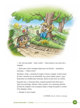 LÍNGUA PORTUGUESA · 4O
ANO 99
— Ah, mas que piada! – disse a Lebre — Posso dançar à sua volta até a
chegada!
— Deixe para contar vantagem depois que me derrotar – respondeu a
tartaruga. — Vamos correr?
Decidiram, então, a extensão do trajeto e deram a largada. A lebre sumiu
de vista, tamanha era sua velocidade, mas, pouco depois, parou e, para
demonstrar seu desdém pela tartaruga, deitou-se para tirar um cochilo.
Enquanto isso, a tartaruga vinha, naquele passinho bem lento que é
típico das tartarugas. Quando a lebre acordou, viu a tartaruga pertinho
da faixa de chegada e não conseguiu chegar a tempo de ganhar a corrida.
E foi obrigada a dizer:
— Devagar se vai ao longe!
LA FONTAINE, Jean de. A lebre e a tartaruga.
Port4ºAno.indd 99Port4ºAno.indd 99 9/16/10 11:31 AM9/16/10 11:31 AM
 