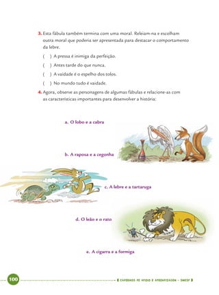 100 CADERNOS DE APOIO E APRENDIZAGEM · SMESP
3. Esta fábula também termina com uma moral. Releiam-na e escolham
outra moral que poderia ser apresentada para destacar o comportamento
da lebre.
( ) A pressa é inimiga da perfeição.
( ) Antes tarde do que nunca.
( ) A vaidade é o espelho dos tolos.
( ) No mundo tudo é vaidade.
4. Agora, observe as personagens de algumas fábulas e relacione-as com
as características importantes para desenvolver a história:
a. O lobo e a cabra
b. A raposa e a cegonha
c. A lebre e a tartaruga
d. O leão e o rato
e. A cigarra e a formiga
Port4ºAno.indd 100Port4ºAno.indd 100 9/16/10 11:31 AM9/16/10 11:31 AM
 