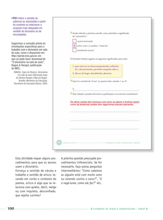 100 CADERNOS DE APOIO E APRENDIZAGEM · SMESP
•P51 Inferir o sentido de
palavras ou expressões a partir
do contexto ou selecionar a
acepção mais adequada em
verbete de dicionário ou de
enciclopédia.
Esta atividade requer alguns pro-
cedimentos para que os alunos
usem o dicionário.
Forneça o sentido de várzea e
trabalhe o sentido de arisco; le-
vando em conta o contexto do
poema, arisco é algo que se re-
laciona com quieto, dócil, meigo
ou com inquieto, desconﬁado,
que rejeita carinho?
A próxima questão pressupõe pro-
cedimentos inferenciais. Se for
necessário, faça outras perguntas
intermediárias: “Como sabemos
se alguém está com muito sono
ou lutando contra o sono?”, “E
o vaga-lume, como ele faz?” etc.
Os olhos verdes dos meninos com sono se abrem e fecham assim
como as lanternas verdes dos vaga-lumes piscam-piscando.
X
Sugerimos a consulta prévia às
orientações especíﬁcas para o
trabalho com o dicionário em sala
de aula, como a disponível em:
http://portal.mec.gov.br, em
que se pode fazer download de
“O dicionário na sala de aula”,
Bagno & Rangel, publicação
do MEC.
RANGEL, Egon de Oliveira. Dicionários
em sala de aula. Elaboração Egon
de Oliveira Rangel e Marcos Bagno.
Brasília: Ministério da Educação,
Secretaria de Educação Básica, 2008.
1
Port3ºAnoPROF.indd 100Port3ºAnoPROF.indd 100 9/16/10 11:00 AM9/16/10 11:00 AM
 