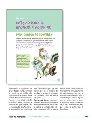 LIVRO DO PROFESSOR LÍNGUA PORTUGUESA · 3O
ANO 105
Dependendo da autonomia de
leitura de seus alunos, opte por
ler com eles, o que também vale
para as demais atividades desta
Unidade. Na leitura de notícias ou
discussão sobre noticiários de TV
ou de rádio, favoreça os alunos a
comentá-las, questioná-las, ex-
por suas dúvidas etc. Na abertu-
ra, recomenda-se que o texto seja
lido com os alunos para que eles
saibam quais são os objetivos da
unidade e possam desenvolver
as atividades tendo em mente
atingi-las.
Para começo de conversa. A ati-
vidade a seguir compõe-se de um
conjunto de questões destinadas
a explorar os conhecimentos pré-
vios dos alunos sobre o gênero
textual notícia, enfocando as di-
ferentes mídias em que as notícias
circulam atualmente, em especial
no suporte jornal impresso. Isso é
importante para delinear algumas
expectativas em relação ao gênero
e possibilitar maior compreensão
deste, seja para conﬁrmar, seja
para reelaborar as hipóteses já
formuladas.
Port3ºAnoPROF.indd 105Port3ºAnoPROF.indd 105 9/16/10 11:00 AM9/16/10 11:00 AM
 