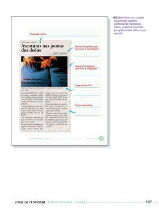 LIVRO DO PROFESSOR LÍNGUA PORTUGUESA · 3O
ANO 107
•P33 Identiﬁcar, com o auxílio
do professor, possíveis
elementos da organização
interna da notícia: manchete,
parágrafo-síntese (lide) e corpo
do texto.Título da notícia
Nome do repórter que
escreveu a reportagem.
Legenda da foto
Nome do fotógrafo
que tirou a fotograﬁa.
Corpo da notícia
Port3ºAnoPROF.indd 107Port3ºAnoPROF.indd 107 9/16/10 11:00 AM9/16/10 11:00 AM
 