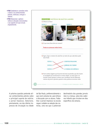 108 CADERNOS DE APOIO E APRENDIZAGEM · SMESP
•P26 Estabelecer conexões entre
o texto e os conhecimentos
prévios, vivências, crenças e
valores.
•P25 Relacionar o gênero
notícia à situação comunicativa
e ao suporte em que circula
originalmente.
A próxima questão pretende ati-
var conhecimentos prévios sobre
o principal suporte de notícia:
o jornal impresso. Selecione,
previamente, um dos diários im-
pressos de circulação na cidade
de São Paulo, preferencialmente o
que você costuma ler, para leitura
e discussão com os alunos. Traba-
lhar o jornal impresso na escola
requer cuidado na seleção das no-
tícias, uma vez que o potencial
destinatário dos grandes jornais
não é a criança, salvo dos cader-
nos infantis que circulam em dias
especíﬁcos da semana.
Todas as pessoas estão lendo.
Port3ºAnoPROF.indd 108Port3ºAnoPROF.indd 108 9/16/10 11:00 AM9/16/10 11:00 AM
 