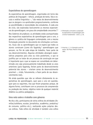 LIVRO DO PROFESSOR LÍNGUA PORTUGUESA · 3O
ANO 11
Expectativas de aprendizagem
As expectativas de aprendizagem, organizadas em torno das
práticas de linguagem – leitura, produção de texto, fala e es-
cuta e análise linguística –, “são metas de desenvolvimento
que se alargam e se aprofundam progressivamente, conforme
as possibilidades e necessidades dos estudantes. A cada ano
do ciclo, são exploradas basicamente as mesmas expectati-
vas de aprendizagem, em graus de complexidade crescentes”.2
Nos Cadernos do professor, as atividades estão acompanhadas
das respectivas expectativas de aprendizagem para o ano, o
gênero e a prática de linguagem contemplada, com a mesma
formulação presente no documento de orientações curricula-
res. Essas são as aprendizagens que se espera que todos os
alunos construam (como diz Vygotsky,3
aprendizagens que
possam, no ﬁm de cada etapa de trabalho, fazer parte de
seu desenvolvimento). Algumas atividades abrangem expec-
tativas propostas para anos ou ciclo posteriores, o que se
justiﬁca por se tratar de um processo de construção em que
é importante que o que se espera ver consolidado em deter-
minado ano seja processualmente trabalhado desde os anos
anteriores (para Vygotsky, fariam parte do desenvolvimento
potencial dos alunos – criariam zonas de desenvolvimento
proximal –, vindo, futuramente, a fazer parte de seu desen-
volvimento real).
Há ainda questões que não se referem diretamente às ex-
pectativas de aprendizagem, quer para o ano em questão,
quer para os seguintes, mas que foram propostas porque, de
alguma forma, contribuem com os processos de compreensão
ou produção dos textos, objetivo maior de qualquer material
didático ou prática pedagógica.
Uma nota sobre o trabalho com gêneros
No dia a dia, participamos de várias esferas de atividades (fa-
miliar/cotidiana, escolar, jornalística, acadêmica, produtiva/
de consumo, política etc.), realizando ações próprias des-
sas esferas. Toda esfera de atividade é também uma esfera
2 Orientações curriculares e proposição
de expectativas de aprendizagem para
o Ensino Fundamental – Ciclo I, p. 36.
3 VYGOSTSKY, L. S. A formação social da
mente. São Paulo: Martins Fontes,
1987.
Port3ºAnoPROF.indd 11Port3ºAnoPROF.indd 11 9/16/10 10:58 AM9/16/10 10:58 AM
 