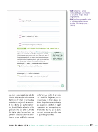 LIVRO DO PROFESSOR LÍNGUA PORTUGUESA · 3O
ANO 111
•P25 Relacionar o gênero
notícia à situação comunicativa
e ao suporte em que circula
originalmente.
•P26 Estabelecer conexões entre
o texto e os conhecimentos
prévios, vivências, crenças e
valores.
de, mas à valorização da sala de
leitura como espaço escolar onde
também circulam informações
noticiadas em jornais e revistas.
É importante que o planejamen-
to da atividade seja discutido
previamente por ambos. Nesta
Unidade não distinguimos os
gêneros textuais notícia e repor-
tagem, o que será feito em anos
posteriores, a partir da progres-
são curricular do gênero notícia
apresentada no início deste ca-
derno. Sugerimos que você deixe
que os alunos assistam às repor-
tagens uma vez e comentem-nas
livremente; depois, que as assis-
tam pela segunda vez enfocando
as questões propostas.
Port3ºAnoPROF.indd 111Port3ºAnoPROF.indd 111 9/16/10 11:00 AM9/16/10 11:00 AM
 