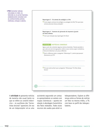 112 CADERNOS DE APOIO E APRENDIZAGEM · SMESP
•P35 Comentar notícias
veiculadas no rádio, na
televisão ou no jornal impresso,
estabelecendo conexões com
os conhecimentos prévios,
vivências, crenças e valores.
A atividade 4 apresenta notícias
de maneira não usual tanto no
que se refere ao cenário televi-
sivo – os auxiliares dos “jorna-
listas âncoras” aparecem; em vez
de um teleprompter vê-se uma
assistente segurando um cartaz;
os apresentadores se vestem com
roupas clownescas – quanto em
relação à abordagem humorística
dos fatos relatados. Todos esses
recursos são usados para atrair os
telespectadores. Explore as dife-
renças entre as formas de noticiar
um fato na mesma mídia, a TV,
com base no perﬁl dos telespec-
tadores.
Port3ºAnoPROF.indd 112Port3ºAnoPROF.indd 112 9/16/10 11:00 AM9/16/10 11:00 AM
 