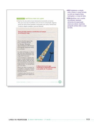 LIVRO DO PROFESSOR LÍNGUA PORTUGUESA · 3O
ANO 113
•P27 Estabelecer a relação
entre o título e o corpo do texto
ou entre as imagens (fotos,
ilustrações) e o corpo do texto.
•P33 Identiﬁcar, com o auxílio
do professor, possíveis
elementos da organização
interna da notícia: manchete,
parágrafo-síntese (lide) e corpo
do texto.
Torre de trinta metros é construída com peças
do brinquedo Lego.
A altura da torre de Lego
construída na Alemanha equivale
a um prédio de 10 andares.
Port3ºAnoPROF.indd 113Port3ºAnoPROF.indd 113 9/16/10 11:00 AM9/16/10 11:00 AM
 