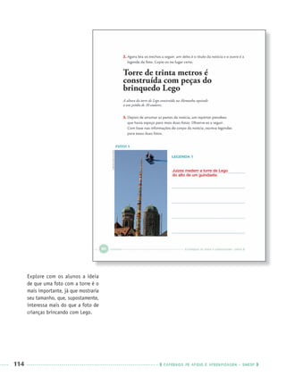 114 CADERNOS DE APOIO E APRENDIZAGEM · SMESP
Explore com os alunos a ideia
de que uma foto com a torre é o
mais importante, já que mostraria
seu tamanho, que, supostamente,
interessa mais do que a foto de
crianças brincando com Lego.
Juízes medem a torre de Lego
do alto de um guindaste.
Port3ºAnoPROF.indd 114Port3ºAnoPROF.indd 114 9/16/10 11:00 AM9/16/10 11:00 AM
 