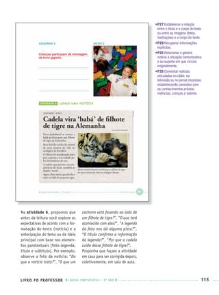 LIVRO DO PROFESSOR LÍNGUA PORTUGUESA · 3O
ANO 115
Na atividade 6, propomos que
antes da leitura você explore as
expectativas de acordo com a for-
matação do texto (notícia) e a
antecipação do tema ou da ideia
principal com base nos elemen-
tos paratextuais (foto-legenda,
título e subtítulo). Por exemplo,
observe a foto da notícia: “Do
que a notícia trata?”, “O que um
cachorro está fazendo ao lado de
um ﬁlhote de tigre?”, “O que terá
acontecido com eles?”, “A legenda
da foto nos dá alguma pista?”,
“O título conﬁrma a informação
da legenda?”, “Por que a cadela
cuida desse ﬁlhote de tigre?”.
Proponha que façam a atividade
em casa para ser corrigida depois,
coletivamente, em sala de aula.
Crianças participam da montagem
da torre gigante.
•P27 Estabelecer a relação
entre o título e o corpo do texto
ou entre as imagens (fotos,
ilustrações) e o corpo do texto.
•P29 Recuperar informações
explícitas.
•P25 Relacionar o gênero
notícia à situação comunicativa
e ao suporte em que circula
originalmente.
•P35 Comentar notícias
veiculadas no rádio, na
televisão ou no jornal impresso,
estabelecendo conexões com
os conhecimentos prévios,
vivências, crenças e valores.
Port3ºAnoPROF.indd 115Port3ºAnoPROF.indd 115 9/16/10 11:00 AM9/16/10 11:00 AM
 
