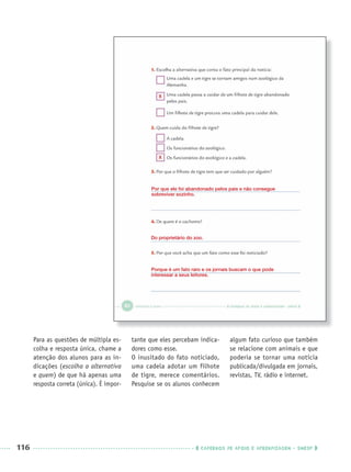 116 CADERNOS DE APOIO E APRENDIZAGEM · SMESP
Para as questões de múltipla es-
colha e resposta única, chame a
atenção dos alunos para as in-
dicações (escolha a alternativa
e quem) de que há apenas uma
resposta correta (única). É impor-
tante que eles percebam indica-
dores como esse.
O inusitado do fato noticiado,
uma cadela adotar um filhote
de tigre, merece comentários.
Pesquise se os alunos conhecem
algum fato curioso que também
se relacione com animais e que
poderia se tornar uma notícia
publicada/divulgada em jornais,
revistas, TV, rádio e internet.
Por que ele foi abandonado pelos pais e não consegue
sobreviver sozinho.
Porque é um fato raro e os jornais buscam o que pode
interessar a seus leitores.
Do proprietário do zoo.
X
X
Port3ºAnoPROF.indd 116Port3ºAnoPROF.indd 116 9/16/10 11:00 AM9/16/10 11:00 AM
 