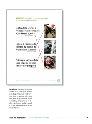 LIVRO DO PROFESSOR LÍNGUA PORTUGUESA · 3O
ANO 119
A atividade 8 explora elementos
como título, subtítulos e ima-
gens. Sugerimos que você con-
verse com os alunos sobre que
fatos eles imaginam que foram
noticiados, considerando os tí-
tulos e as fotos, e qual é o papel
de títulos e fotos nas notícias do
jornal impresso.
Port3ºAnoPROF.indd 119Port3ºAnoPROF.indd 119 9/16/10 11:00 AM9/16/10 11:00 AM
 