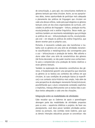12 CADERNOS DE APOIO E APRENDIZAGEM · SMESP
de comunicação, e, para agir, nos comunicamos mediante os
gêneros textuais que nelas circulam. Assim, ao nos apropriar-
mos deles, temos oportunidade de participar mais adequada
e plenamente das práticas de linguagem que circulam em
cada uma dessas esferas, razão pela qual elegemos os gêneros
textuais como um dos eixos organizadores do currículo, arti-
culados às práticas de linguagem – leitura, produção escrita,
escuta/produção oral e análise linguística. Desse modo, ga-
rantimos também um movimento metodológico que privilegia
as práticas de uso – leitura/produção escrita, escuta/produ-
ção oral – em relação às práticas de análise linguística, que
devem reverter para os próprios usos.
Portanto, é necessário cuidado para não transformar o tra-
balho com os gêneros em uma série de atividades meramen-
te classiﬁcatórias e metalinguísticas não convergentes para
o uso – leitura/escuta e produção de textos. Não adianta o
aluno saber dizer uma série de características dos gêneros
(de forma decorada), se não puder reverter esse conhecimen-
to para a compreensão e/ou produção de textos relativos a
esses gêneros textuais.
Também na exploração dos elementos constitutivos dos gê-
neros, é fundamental garantir uma perspectiva que relacione
os gêneros (e os textos) aos contextos das esferas em que
circulam, às suas condições de produção típicas (e especíﬁ-
cas) e ao contexto sócio-histórico mais amplo, indo além de
uma perspectiva de abordagem meramente formal/estrutural,
possibilitando que o aluno compreenda conteúdos explícitos
e implícitos, interaja efetivamente com os textos lidos e pro-
duza textos adequados a cada uma das situações.
Integração entre as modalidades de atividades
Cabe ressaltar que os Cadernos de apoio e aprendizagem
abrangem parte das modalidades de atividades propostas
para os anos – sequências didáticas e projetos. Ao fazer seu
planejamento, você deve prever também atividades perma-
nentes ou pontuais, não contidas neste Caderno, para que
as demais intenções educativas possam se concretizar: não
Port3ºAnoPROF.indd 12Port3ºAnoPROF.indd 12 9/16/10 10:58 AM9/16/10 10:58 AM
 