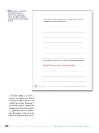 122 CADERNOS DE APOIO E APRENDIZAGEM · SMESP
•P33 Identiﬁcar, com o auxílio
do professor, possíveis
elementos da organização
interna da notícia: manchete,
parágrafo-síntese (lide) e corpo
do texto.
Antes de trabalhar o item 3,
oriente e acompanhe a leitura
coletiva de lides mostrados em
notícias anteriores. Destaque as
características desse elemento em
cada exemplo. Quanto à produção
da legenda, estimule a observa-
ção da imagem e discuta as al-
ternativas sugeridas pelos alunos.
Sugestão: Gari achou cheque enquanto varria a rua.
Port3ºAnoPROF.indd 122Port3ºAnoPROF.indd 122 9/16/10 11:00 AM9/16/10 11:00 AM
 