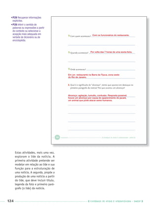 124 CADERNOS DE APOIO E APRENDIZAGEM · SMESP
•P29 Recuperar informações
explícitas.
•P28 Inferir o sentido de
palavras ou expressões a partir
do contexto ou selecionar a
acepção mais adequada em
verbete de dicionário ou de
enciclopédia.
Estas atividades, mais uma vez,
exploram o lide da notícia. A
primeira atividade pretende ser
modelar em relação ao lide e sua
função para a estruturação de
uma notícia. A segunda, propõe a
produção de uma notícia a partir
do lide, que deve incluir título,
legenda da foto e primeiro pará-
grafo (o lide) da notícia.
Com os funcionários do restaurante.
Por volta das 7 horas de uma sexta-feira.
Em um restaurante na Barra da Tijuca, zona oeste
do Rio de Janeiro.
Alvoroço: agitação, tumulto, confusão. Resposta possível:
houve um alvoroço por causa do aparecimento do jacaré,
um animal que pode atacar seres humanos.
Port3ºAnoPROF.indd 124Port3ºAnoPROF.indd 124 9/16/10 11:00 AM9/16/10 11:00 AM
 