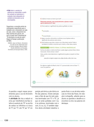 130 CADERNOS DE APOIO E APRENDIZAGEM · SMESP
•P28 Inferir o sentido de
palavras ou expressões a partir
do contexto ou selecionar a
acepção mais adequada em
verbete de dicionário ou de
enciclopédia.
A questão a seguir requer proce-
dimentos para o uso do dicionário
com os alunos.
A atividade 14 visa a reduzir os
erros por interferência da fala re-
lativa à ausência do “R” na escrita
de verbos no inﬁnitivo e à troca
de “E” por “I” e de “O” por “U” em
posição pré-tônica e pós-tônica no
ﬁm das palavras. Chame atenção
para o fato de que há mais pala-
vras terminadas com “E” e “O”, já
que só serão grafadas com I ou
U as oxítonas, terminadas com o
som /i/ ou /u/. É também obje-
tivo desta atividade trabalhar o
ponto-ﬁnal e o uso de letra maiús-
cula no início das frases. Em rela-
ção à ortograﬁa, adiante para os
alunos as questões e desaﬁe-os a
encontrar os erros nas palavras em
destaque.
Resposta pessoal, mas possivelmente a jiboia é maior
que os alunos do 3º ano.
Sugerimos a consulta prévia às
orientações especíﬁcas para o
trabalho com o dicionário em sala
de aula, como a disponível em:
http://portal.mec.gov.br, em
que se pode fazer download de
“O dicionário na sala de aula”,
Bagno & Rangel, publicação
do MEC.
RANGEL, Egon de Oliveira. Dicionários
em sala de aula. Elaboração Egon
de Oliveira Rangel e Marcos Bagno.
Brasília: Ministério da Educação,
Secretaria de Educação Básica, 2008.
Port3ºAnoPROF.indd 130Port3ºAnoPROF.indd 130 9/16/10 11:00 AM9/16/10 11:00 AM
 