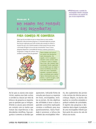 LIVRO DO PROFESSOR LÍNGUA PORTUGUESA · 3O
ANO 137
•P13 Relacionar o verbete de
enciclopédia infantil à situação
comunicativa e ao suporte em
que circula originalmente.
Ao ler para os alunos esta seção
inicial, explore esse lado curioso
e convide-os a buscar por meio da
leitura e da pesquisa as respostas
para as questões que os intrigam.
Oriente os alunos para entrarem
em contato com os textos que
tratam das experiências e das
descobertas cientíﬁcas. Faça per-
guntas e comente as dúvidas que
aparecerem, indicando fontes de
consulta para buscar as respostas
em livros, enciclopédias, revis-
tas ou jornais. Um dos objetivos
das atividades é levar o aluno a
aprender a encontrar explicações
corretas e conﬁáveis para seus
questionamentos. Outra ﬁnali-
dade é promover a leitura dos
verbetes das enciclopédias infan-
tis, dos suplementos dos jornais
e das revistas de ciências para as
crianças. Depois, os alunos vão
explicar os conceitos estudados e
produzir verbetes de curiosidades.
O registro das pesquisas e des-
cobertas dará origem à produção
de uma enciclopédia infantil que
fará parte do acervo da sala de
leitura da escola.
Port3ºAnoParte2PROF.indd 137Port3ºAnoParte2PROF.indd 137 9/16/10 11:16 AM9/16/10 11:16 AM
 