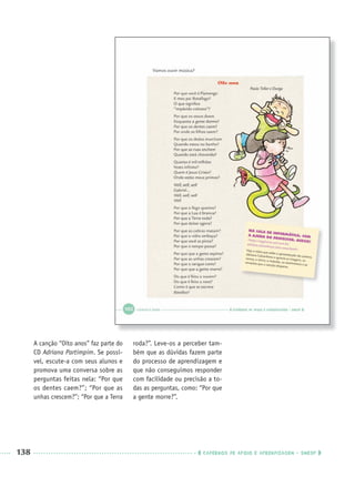 138 CADERNOS DE APOIO E APRENDIZAGEM · SMESP
A canção “Oito anos” faz parte do
CD Adriana Partimpim. Se possí-
vel, escute-a com seus alunos e
promova uma conversa sobre as
perguntas feitas nela: “Por que
os dentes caem?”; “Por que as
unhas crescem?”; “Por que a Terra
roda?”. Leve-os a perceber tam-
bém que as dúvidas fazem parte
do processo de aprendizagem e
que não conseguimos responder
com facilidade ou precisão a to-
das as perguntas, como: “Por que
a gente morre?”.
Port3ºAnoParte2PROF.indd 138Port3ºAnoParte2PROF.indd 138 9/16/10 11:16 AM9/16/10 11:16 AM
 