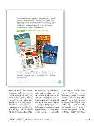 LIVRO DO PROFESSOR LÍNGUA PORTUGUESA · 3O
ANO 139
A proposta da Unidade é a desco-
berta de como algumas perguntas
simples enriquecem a vida das
pessoas. Nessa grande roda de
conversa e leitura, está presente
a preocupação de levar o aluno a
perceber que para aprender é
importante observar tudo o que
está em volta, prestar atenção
nos acontecimentos, buscar fon-
tes de consulta com informações
sobre determinados assuntos.
Se for preciso, ele deverá fazer
anotações e se preparar oralmen-
te para explicar o texto que foi
lido. Entretanto, é preciso fazer
o aluno perceber que nem todas
as fontes nos trarão as respostas
que procuramos; há textos espe-
cíﬁcos para isso, como o texto
de divulgação cientíﬁca e o ver-
bete de dicionário. Já podem ser
comentadas diferenças quanto à
estrutura dos textos: enquanto o
texto 3 é um verbete de curio-
sidades (se parece com um artigo
de divulgação cientíﬁca, tem tí-
tulo, chamada e trata de assuntos
variados relacionados a um mes-
mo tema), o texto 4 (verbete de
Port3ºAnoParte2PROF.indd 139Port3ºAnoParte2PROF.indd 139 9/16/10 11:16 AM9/16/10 11:16 AM
 