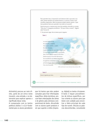 140 CADERNOS DE APOIO E APRENDIZAGEM · SMESP
dicionário) procura ser mais di-
reto, parte de um único nome
(nuvem), uma entrada, e se de-
senvolve para explicar apenas o
signiﬁcado desse nome.
A comparação com os textos
poéticos (textos 1 e 2) é funda-
mental para os alunos perceberem
que há textos que eles podem
consultar para tirar informações
especíﬁcas. Antes da leitura, pro-
cure fazer antecipações dos temas
e do gênero pela estrutura com-
posicional do texto, discutindo
com os alunos quem produziu e
em que suporte e mídia (impres-
sa, digital) os textos circularam.
O texto 3 requer procedimen-
tos de leitura especíﬁcos, por
isso oriente os alunos para que
leiam com cuidado para encon-
trar a ideia principal de cada
tipo de nuvem. Discuta as pala-
vras desconhecidas, consultando
Port3ºAnoParte2PROF.indd 140Port3ºAnoParte2PROF.indd 140 9/16/10 11:16 AM9/16/10 11:16 AM
 