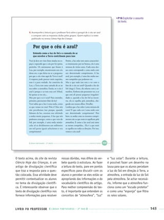 LIVRO DO PROFESSOR LÍNGUA PORTUGUESA · 3O
ANO 145
O texto acima, do site da revista
Ciência Hoje das Crianças, é um
artigo de divulgação cientíﬁca
que traz a resposta para a ques-
tão colocada. Essa atividade deve
permitir contextualizar os alunos
no tema da divulgação cientíﬁ-
ca. É interessante observar que o
texto de divulgação cientíﬁca nos
fornece informações para resolver
nossas dúvidas, mas difere do ver-
bete quanto à estrutura. Ao fazer
a leitura do texto, pare em pontos
especíﬁcos para discutir com os
alunos e perceber se eles estão se
apropriando das informações e do
vocabulário cientíﬁco do artigo.
Para melhor compreensão do tex-
to, é importante que entendam os
conceitos de “atmosfera”, “luz”
e “luz solar”. Durante a leitura,
é possível fazer um desenho na
lousa para que os alunos percebam
a luz do Sol em direção à Terra, a
atmosfera, a entrada da luz do Sol
pela atmosfera. Se achar necessá-
rio, informe que a atmosfera fun-
ciona como um “escudo protetor”
e como uma “esponja” que ﬁltra
os raios solares.
•P16 Explicitar o assunto
do texto.
Port3ºAnoParte2PROF.indd 145Port3ºAnoParte2PROF.indd 145 9/16/10 11:16 AM9/16/10 11:16 AM
 