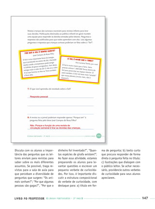 LIVRO DO PROFESSOR LÍNGUA PORTUGUESA · 3O
ANO 147
Discuta com os alunos a impor-
tância das perguntas que os lei-
tores enviam para revistas para
saber sobre os mais diferentes
assuntos. Se possível, traga re-
vistas para a sala de aula para
que percebam a diversidade de
perguntas que surgem: “Os ani-
mais sonham?”; “Por que algumas
pessoas são gagas?”, “Por que o
dinheiro foi inventado?”, “Quan-
tas espécies de girafa existem?”.
Ao fazer essa atividade, estamos
preparando os alunos para le-
vantar questões e escrever um
pequeno verbete de curiosida-
des. Por isso, é importante dis-
cutir a estrutura composicional
do verbete de curiosidade, com
destaque para: a) título em for-
ma de pergunta; b) texto curto
que procura responder de forma
direta à pergunta feita no título;
c) ilustrações que dialogam com
o público leitor. Se achar neces-
sário, providencie outros verbetes
de curiosidade para seus alunos
apreciarem.
Resposta pessoal
Não. Porque a função de uma revista de
circulação semanal é tirar as dúvidas das crianças.
Port3ºAnoParte2PROF.indd 147Port3ºAnoParte2PROF.indd 147 9/16/10 11:16 AM9/16/10 11:16 AM
 