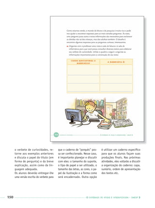 150 CADERNOS DE APOIO E APRENDIZAGEM · SMESP
o verbete de curiosidades, re-
torne aos exemplos anteriores
e discuta o papel do título (em
forma de pergunta) e da breve
explicação, assim como da lin-
guagem adequada.
Os alunos deverão entregar-lhe
uma versão escrita do verbete para
que o caderno de “porquês” pos-
sa ser confeccionado. Nesse caso,
é importante planejar e discutir
com eles: o tamanho do suporte,
o tipo de papel a ser utilizado, o
tamanho das letras, as cores, o pa-
pel da ilustração e a forma como
será encadernado. Outra opção
é utilizar um caderno especíﬁco
para que os alunos façam suas
produções ﬁnais. Nas próximas
atividades, eles voltarão a discutir
a organização do caderno: capa,
sumário, ordem de apresentação
dos textos etc.
Port3ºAnoParte2PROF.indd 150Port3ºAnoParte2PROF.indd 150 9/16/10 11:16 AM9/16/10 11:16 AM
 