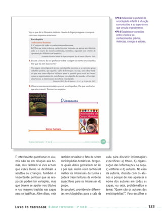 LIVRO DO PROFESSOR LÍNGUA PORTUGUESA · 3O
ANO 153
É interessante questionar os alu-
nos não só em relação aos te-
mas, mas também se eles acham
que esses livros se destinam a
adultos ou crianças. Também é
importante pontuar que as res-
postas podem ter variações, mas
que devem se apoiar nos títulos
e nas imagens trazidas nas capas
para se justiﬁcar. Além disso, vale
também ressaltar o fato de serem
enciclopédias temáticas. Pergun-
te quais delas gostariam de ler
e por quê. Assim você conhecerá
melhor os interesses da turma e
poderá trazer leituras de verbetes
especíﬁcos para os interesses do
grupo.
Se possível, providencie diferen-
tes enciclopédias para a sala de
aula para discutir informações
especíﬁcas: a) título, b) organi-
zação das informações na capa,
c) editoras e d) autores. No caso
da autoria, discuta com os alu-
nos o porquê de não aparecer o
nome dos autores em todas as
capas, ou seja, problematize o
tema: “Quem são os autores das
enciclopédias?”. Para escolher o
•P13 Relacionar o verbete de
enciclopédia infantil à situação
comunicativa e ao suporte em
que circula originalmente.
•P14 Estabelecer conexões
entre o texto e os
conhecimentos prévios,
vivências, crenças e valores.
Corpo humano
Port3ºAnoParte2PROF.indd 153Port3ºAnoParte2PROF.indd 153 9/16/10 11:16 AM9/16/10 11:16 AM
 