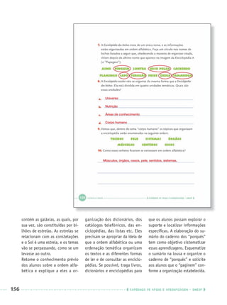 156 CADERNOS DE APOIO E APRENDIZAGEM · SMESP
contém as galáxias, as quais, por
sua vez, são constituídas por bi-
lhões de estrelas. As estrelas se
relacionam com as constelações
e o Sol é uma estrela, e os temas
vão se perpassando, como se um
levasse ao outro.
Retome o conhecimento prévio
dos alunos sobre a ordem alfa-
bética e explique a eles a or-
ganização dos dicionários, dos
catálogos telefônicos, das en-
ciclopédias, das listas etc. Eles
precisam se apropriar da ideia de
que a ordem alfabética ou uma
ordenação temática organizam
os textos e as diferentes formas
de ler e de consultar as enciclo-
pédias. Se possível, traga livros,
dicionários e enciclopédias para
que os alunos possam explorar o
suporte e localizar informações
especíﬁcas. A elaboração do su-
mário do caderno dos “porquês”
tem como objetivo sistematizar
essas aprendizagens. Esquematize
o sumário na lousa e organize o
caderno de “porquês” e solicite
aos alunos que o “paginem” con-
forme a organização estabelecida.
Universo
Nutrição
Áreas de conhecimento
Corpo humano
Músculos, órgãos, ossos, pele, sentidos, sistemas.
Port3ºAnoParte2PROF.indd 156Port3ºAnoParte2PROF.indd 156 9/16/10 11:17 AM9/16/10 11:17 AM
 