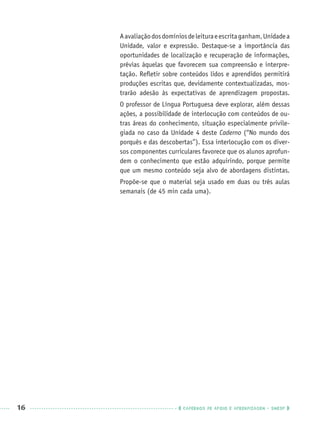 16 CADERNOS DE APOIO E APRENDIZAGEM · SMESP
Aavaliaçãodosdomíniosdeleituraeescritaganham,Unidadea
Unidade, valor e expressão. Destaque-se a importância das
oportunidades de localização e recuperação de informações,
prévias àquelas que favorecem sua compreensão e interpre-
tação. Reﬂetir sobre conteúdos lidos e aprendidos permitirá
produções escritas que, devidamente contextualizadas, mos-
trarão adesão às expectativas de aprendizagem propostas.
O professor de Língua Portuguesa deve explorar, além dessas
ações, a possibilidade de interlocução com conteúdos de ou-
tras áreas do conhecimento, situação especialmente privile-
giada no caso da Unidade 4 deste Caderno (“No mundo dos
porquês e das descobertas”). Essa interlocução com os diver-
sos componentes curriculares favorece que os alunos aprofun-
dem o conhecimento que estão adquirindo, porque permite
que um mesmo conteúdo seja alvo de abordagens distintas.
Propõe-se que o material seja usado em duas ou três aulas
semanais (de 45 min cada uma).
Port3ºAnoPROF.indd 16Port3ºAnoPROF.indd 16 9/16/10 10:58 AM9/16/10 10:58 AM
 