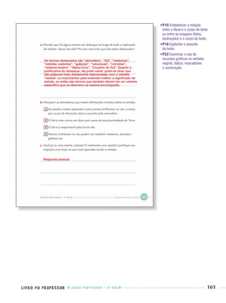 LIVRO DO PROFESSOR LÍNGUA PORTUGUESA · 3O
ANO 161
•P15 Estabelecer a relação
entre o título e o corpo do texto
ou entre as imagens (fotos,
ilustrações) e o corpo do texto.
•P16 Explicitar o assunto
do texto.
•P22 Examinar o uso de
recursos gráﬁcos no verbete:
negrito, itálico, marcadores
e numeração.
Os termos destacados são “atmosfera”, “Sol”, “meteoros”,
“estrelas cadentes”, “galáxias”, “nebulosas”, “cometas”,
“sistema binário”, “Alpha Crux”, “Cruzeiro do Sul”. Quanto à
justiﬁcativa do destaque, ela pode variar: pode-se dizer que
são palavras mais diretamente relacionadas com o verbete
“estrela” ou importantes para entender melhor o signiﬁcado de
estrela, ou então são termos que também devem ter um verbete
especíﬁco que os descreve na mesma enciclopédia.
X
X
X
X
Resposta pessoal
Port3ºAnoParte2PROF.indd 161Port3ºAnoParte2PROF.indd 161 9/16/10 11:17 AM9/16/10 11:17 AM
 
