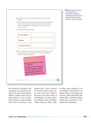 LIVRO DO PROFESSOR LÍNGUA PORTUGUESA · 3O
ANO 163
No momento de socializar a ob-
servação do céu, aproveite as res-
postas dos alunos para elaborar
gráﬁcos e tabelas sobre o que se
pode observar no céu em dife-
rentes horários, quais respostas
foram mais recorrentes, o que
aparece mais, o que é possível
ver durante menos tempo etc.
Se achar necessário, amplie a
discussão com textos sobre as
constelações e os nomes especí-
ﬁcos (Gêmeos, Touro, Cão Menor
e Maior, Unicórnio, Órion, Erida-
no, Popa, Lebre, Pomba etc.). Na
Enciclopédia visual Recreio e na
Missão espaço: uma viagem pelo
Universo, ambas publicadas pela
Editora Abril, é possível encontrar
textos sobre as estrelas e a for-
mação das constelações.
•P24 Participar de situações
de intercâmbio oral,
formulando perguntas ou
estabelecendo conexões com
os conhecimentos prévios,
vivências, crenças e valores.
Port3ºAnoParte2PROF.indd 163Port3ºAnoParte2PROF.indd 163 9/16/10 11:17 AM9/16/10 11:17 AM
 