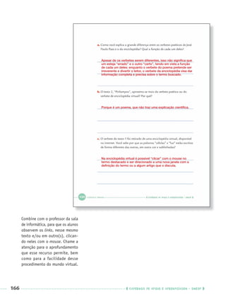 166 CADERNOS DE APOIO E APRENDIZAGEM · SMESP
Combine com o professor da sala
de informática, para que os alunos
observem os links, nesse mesmo
texto e/ou em outro(s), clican-
do neles com o mouse. Chame a
atenção para o aprofundamento
que esse recurso permite, bem
como para a facilidade desse
procedimento do mundo virtual.
Apesar de os verbetes serem diferentes, isso não signiﬁca que
um esteja “errado” e o outro “certo”, tendo em vista a função
de cada um deles: enquanto o verbete do poema pretende ser
irreverente e divertir o leitor, o verbete da enciclopédia visa dar
informação completa e precisa sobre o termo buscado.
Porque é um poema, que não traz uma explicação cientíﬁca.
Na enciclopédia virtual é possível “clicar” com o mouse no
termo destacado e ser direcionado a uma nova janela com a
deﬁnição do termo ou a algum artigo que o discuta.
Port3ºAnoParte2PROF.indd 166Port3ºAnoParte2PROF.indd 166 9/16/10 11:17 AM9/16/10 11:17 AM
 