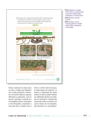 LIVRO DO PROFESSOR LÍNGUA PORTUGUESA · 3O
ANO 171
Chame a atenção dos alunos para
as cores e imagens que dialogam
com o texto explicativo, reforçan-
do e tornando didáticas algumas
deﬁnições e explicações. Leve os
alunos a perceber o porquê de a
enciclopédia utilizar ilustrações
e não fotograﬁas, ampliando a
discussão para a relação entre o
texto e o leitor ideal (crianças).
A organização das páginas, os
títulos e a disposição dos textos
verbais em blocos podem também
ser enfatizados durante sua media-
ção. Se necessário, complemente
a discussão sobre os animais com
outros textos de enciclopédia,
documentários ou reportagens.
•P15 Estabelecer a relação
entre o título e o corpo do texto
ou entre as imagens (fotos,
ilustrações) e o corpo do texto.
•P16 Explicitar o assunto
do texto.
•P22 Examinar o uso de
recursos gráﬁcos no verbete:
negrito, itálico, marcadores
e numeração.
Port3ºAnoParte2PROF.indd 171Port3ºAnoParte2PROF.indd 171 9/16/10 11:17 AM9/16/10 11:17 AM
 